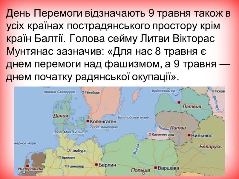 День Перемоги відзначають 9 травня також в усіх країнах пострадянського простору крім країн Балтії. День Перемоги відзначають 9 травня також в усіх країнах пострадянського простору крім країн Балтії.